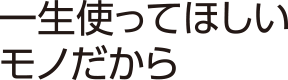 一生使ってほしいモノだから