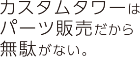 カスタムタワーはパーツ販売だから無駄がない。