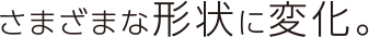 さまざまな形状に変化。